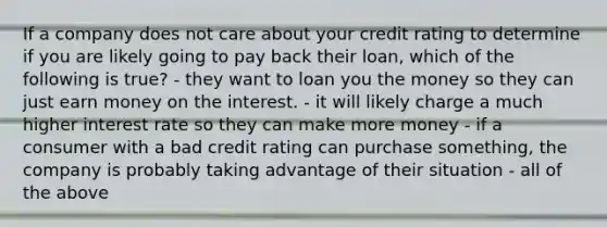 If a company does not care about your credit rating to determine if you are likely going to pay back their loan, which of the following is true? - they want to loan you the money so they can just earn money on the interest. - it will likely charge a much higher interest rate so they can make more money - if a consumer with a bad credit rating can purchase something, the company is probably taking advantage of their situation - all of the above