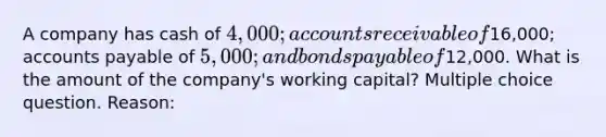 A company has cash of 4,000; accounts receivable of16,000; accounts payable of 5,000; and bonds payable of12,000. What is the amount of the company's working capital? Multiple choice question. Reason: