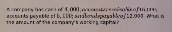 A company has cash of 4,000; accounts receivable of16,000; accounts payable of 5,000; and bonds payable of12,000. What is the amount of the company's working capital?