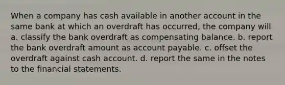 When a company has cash available in another account in the same bank at which an overdraft has occurred, the company will a. classify the bank overdraft as compensating balance. b. report the bank overdraft amount as account payable. c. offset the overdraft against cash account. d. report the same in the notes to the financial statements.