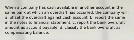 When a company has cash available in another account in the same bank at which an overdraft has occurred, the company will: a. offset the overdraft against cash account. b. report the same in the notes to financial statement. c. report the bank overdraft amount as account payable. d. classify the bank overdraft as compensating balance.