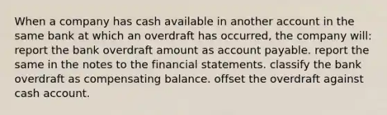 When a company has cash available in another account in the same bank at which an overdraft has occurred, the company will: report the bank overdraft amount as account payable. report the same in the notes to the financial statements. classify the bank overdraft as compensating balance. offset the overdraft against cash account.