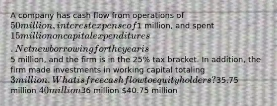 A company has cash flow from operations of 50 million, interest expense of1 million, and spent 15 million on capital expenditures. Net new borrowing for the year is5 million, and the firm is in the 25% tax bracket. In addition, the firm made investments in working capital totaling 3 million. What is free cash flow to equity holders?35.75 million 40 million36 million 40.75 million