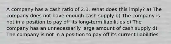 A company has a cash ratio of 2.3. What does this imply? a) The company does not have enough cash supply b) The company is not in a position to pay off its long-term liabilities c) The company has an unnecessarily large amount of cash supply d) The company is not in a position to pay off its current liabilities