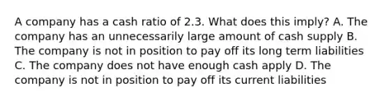 A company has a cash ratio of 2.3. What does this imply? A. The company has an unnecessarily large amount of cash supply B. The company is not in position to pay off its long term liabilities C. The company does not have enough cash apply D. The company is not in position to pay off its current liabilities