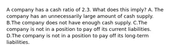 A company has a cash ratio of 2.3. What does this​ imply? A. The company has an unnecessarily large amount of cash supply. B.The company does not have enough cash supply. C.The company is not in a position to pay off its current liabilities. D.The company is not in a position to pay off its​ long-term liabilities.