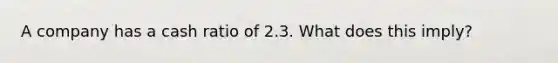 A company has a cash ratio of 2.3. What does this imply?