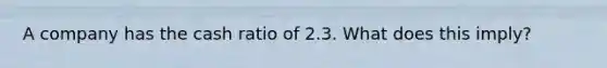 A company has the cash ratio of 2.3. What does this imply?