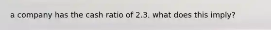 a company has the cash ratio of 2.3. what does this imply?