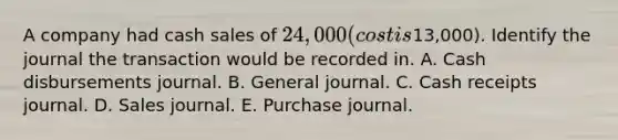 A company had cash sales of 24,000 (cost is13,000). Identify the journal the transaction would be recorded in. A. Cash disbursements journal. B. General journal. C. Cash receipts journal. D. Sales journal. E. Purchase journal.