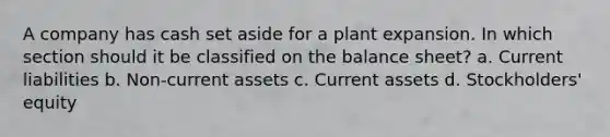 A company has cash set aside for a plant expansion. In which section should it be classified on the balance sheet? a. Current liabilities b. Non-current assets c. Current assets d. Stockholders' equity