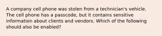 A company cell phone was stolen from a technician's vehicle. The cell phone has a passcode, but it contains sensitive information about clients and vendors. Which of the following should also be enabled?