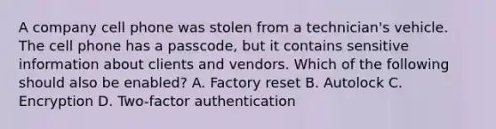 A company cell phone was stolen from a technician's vehicle. The cell phone has a passcode, but it contains sensitive information about clients and vendors. Which of the following should also be enabled? A. Factory reset B. Autolock C. Encryption D. Two-factor authentication