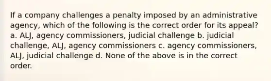 If a company challenges a penalty imposed by an administrative agency, which of the following is the correct order for its appeal? a. ALJ, agency commissioners, judicial challenge b. judicial challenge, ALJ, agency commissioners c. agency commissioners, ALJ, judicial challenge d. None of the above is in the correct order.