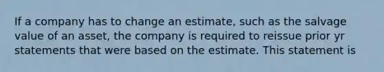 If a company has to change an estimate, such as the salvage value of an asset, the company is required to reissue prior yr statements that were based on the estimate. This statement is