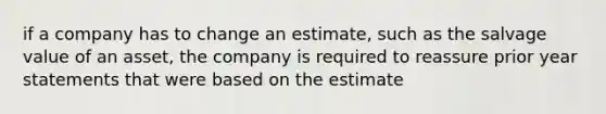 if a company has to change an estimate, such as the salvage value of an asset, the company is required to reassure prior year statements that were based on the estimate