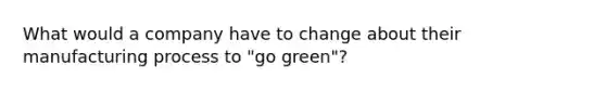 What would a company have to change about their manufacturing process to "go green"?