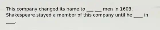 This company changed its name to ___ ___ men in 1603. Shakespeare stayed a member of this company until he ____ in ____.