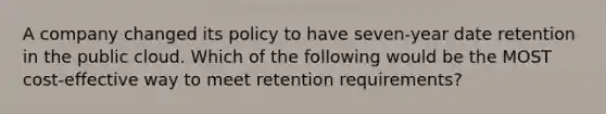 A company changed its policy to have seven-year date retention in the public cloud. Which of the following would be the MOST cost-effective way to meet retention requirements?