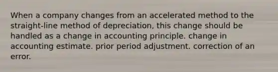 When a company changes from an accelerated method to the straight-line method of depreciation, this change should be handled as a change in accounting principle. change in accounting estimate. prior period adjustment. correction of an error.