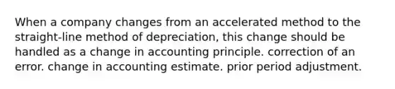 When a company changes from an accelerated method to the straight-line method of depreciation, this change should be handled as a change in accounting principle. correction of an error. change in accounting estimate. prior period adjustment.