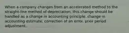 When a company changes from an accelerated method to the straight-line method of depreciation, this change should be handled as a change in accounting principle. change in accounting estimate. correction of an error. prior period adjustment.