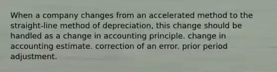 When a company changes from an accelerated method to the straight-line method of depreciation, this change should be handled as a change in accounting principle. change in accounting estimate. correction of an error. prior period adjustment.