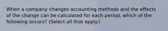 When a company changes accounting methods and the effects of the change can be calculated for each period, which of the following occurs? (Select all that apply.)