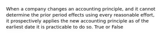 When a company changes an accounting principle, and it cannot determine the prior period effects using every reasonable effort, it prospectively applies the new accounting principle as of the earliest date it is practicable to do so. True or False