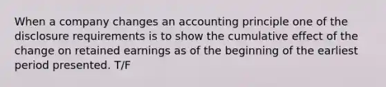 When a company changes an accounting principle one of the disclosure requirements is to show the cumulative effect of the change on retained earnings as of the beginning of the earliest period presented. T/F