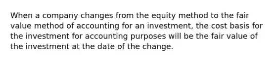 When a company changes from the equity method to the fair value method of accounting for an investment, the cost basis for the investment for accounting purposes will be the fair value of the investment at the date of the change.