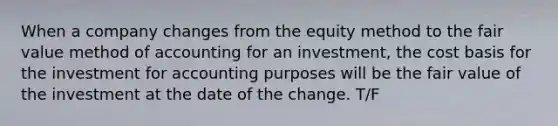 When a company changes from the equity method to the fair value method of accounting for an investment, the cost basis for the investment for accounting purposes will be the fair value of the investment at the date of the change. T/F