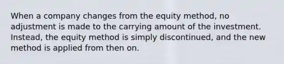 When a company changes from the equity method, no adjustment is made to the carrying amount of the investment. Instead, the equity method is simply discontinued, and the new method is applied from then on.