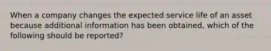 When a company changes the expected service life of an asset because additional information has been obtained, which of the following should be reported?