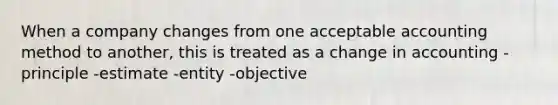 When a company changes from one acceptable accounting method to another, this is treated as a change in accounting -principle -estimate -entity -objective