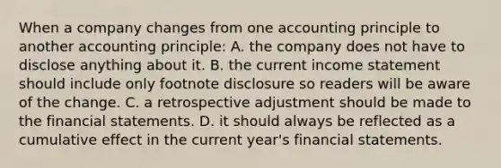 When a company changes from one accounting principle to another accounting principle: A. the company does not have to disclose anything about it. B. the current income statement should include only footnote disclosure so readers will be aware of the change. C. a retrospective adjustment should be made to the financial statements. D. it should always be reflected as a cumulative effect in the current year's financial statements.