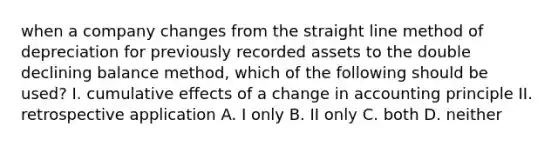 when a company changes from the straight line method of depreciation for previously recorded assets to the double declining balance method, which of the following should be used? I. cumulative effects of a change in accounting principle II. retrospective application A. I only B. II only C. both D. neither