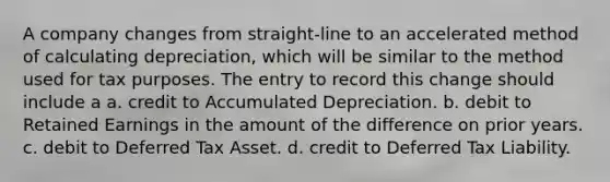 A company changes from straight-line to an accelerated method of calculating depreciation, which will be similar to the method used for tax purposes. The entry to record this change should include a a. credit to Accumulated Depreciation. b. debit to Retained Earnings in the amount of the difference on prior years. c. debit to Deferred Tax Asset. d. credit to Deferred Tax Liability.