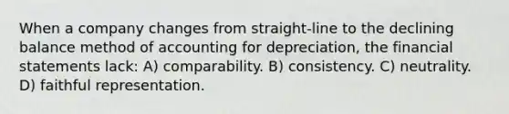 When a company changes from straight-line to the declining balance method of accounting for depreciation, the financial statements lack: A) comparability. B) consistency. C) neutrality. D) faithful representation.