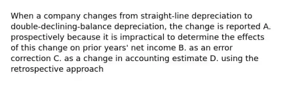 When a company changes from straight-line depreciation to double-declining-balance depreciation, the change is reported A. prospectively because it is impractical to determine the effects of this change on prior years' net income B. as an error correction C. as a change in accounting estimate D. using the retrospective approach