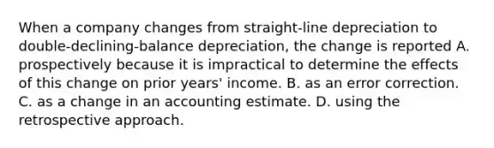 When a company changes from straight-line depreciation to double-declining-balance depreciation, the change is reported A. prospectively because it is impractical to determine the effects of this change on prior years' income. B. as an error correction. C. as a change in an accounting estimate. D. using the retrospective approach.