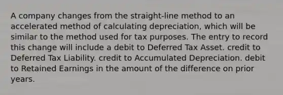 A company changes from the straight-line method to an accelerated method of calculating depreciation, which will be similar to the method used for tax purposes. The entry to record this change will include a debit to Deferred Tax Asset. credit to Deferred Tax Liability. credit to Accumulated Depreciation. debit to Retained Earnings in the amount of the difference on prior years.