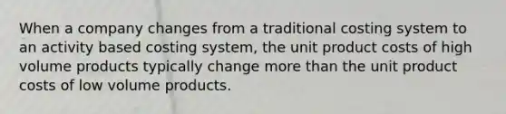 When a company changes from a traditional costing system to an activity based costing system, the unit product costs of high volume products typically change more than the unit product costs of low volume products.