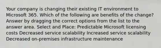 Your company is changing their existing IT environment to Microsoft 365. Which of the following are benefits of the change? Answer by dragging the correct options from the list to the answer area. Select and Place: Predictable Microsoft licensing costs Decreased service scalability Increased service scalability Decreased on-premises infrastructure maintenance