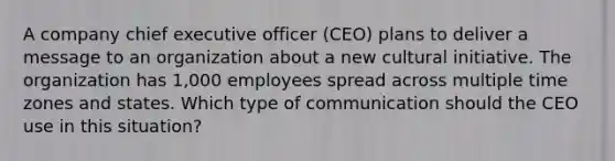 A company chief executive officer (CEO) plans to deliver a message to an organization about a new cultural initiative. The organization has 1,000 employees spread across multiple time zones and states. Which type of communication should the CEO use in this situation?