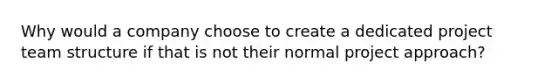 Why would a company choose to create a dedicated project team structure if that is not their normal project approach?