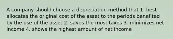 A company should choose a depreciation method that 1. best allocates the original cost of the asset to the periods benefited by the use of the asset 2. saves the most taxes 3. minimizes net income 4. shows the highest amount of net income