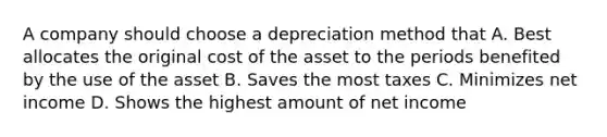 A company should choose a depreciation method that A. Best allocates the original cost of the asset to the periods benefited by the use of the asset B. Saves the most taxes C. Minimizes net income D. Shows the highest amount of net income