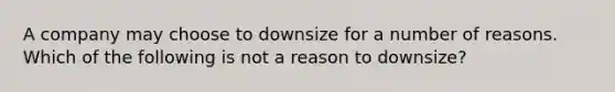 A company may choose to downsize for a number of reasons. Which of the following is not a reason to downsize?