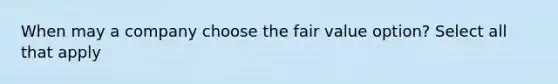 When may a company choose the fair value option? Select all that apply